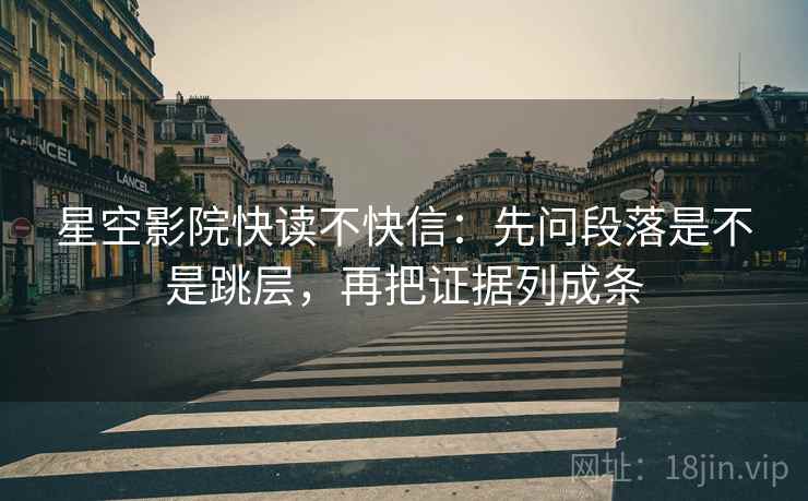 星空影院快读不快信：先问段落是不是跳层，再把证据列成条