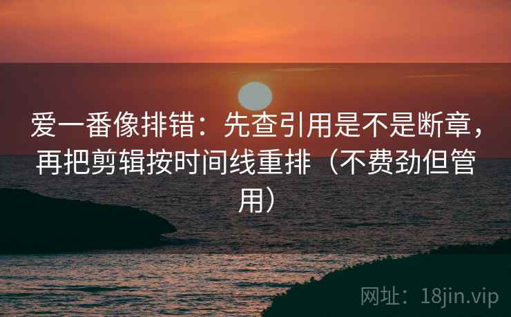 爱一番像排错：先查引用是不是断章，再把剪辑按时间线重排（不费劲但管用）