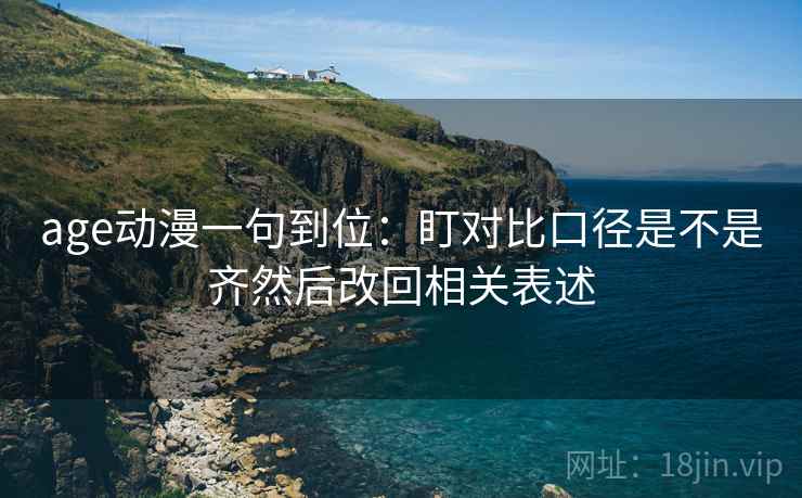 age动漫一句到位：盯对比口径是不是齐然后改回相关表述
