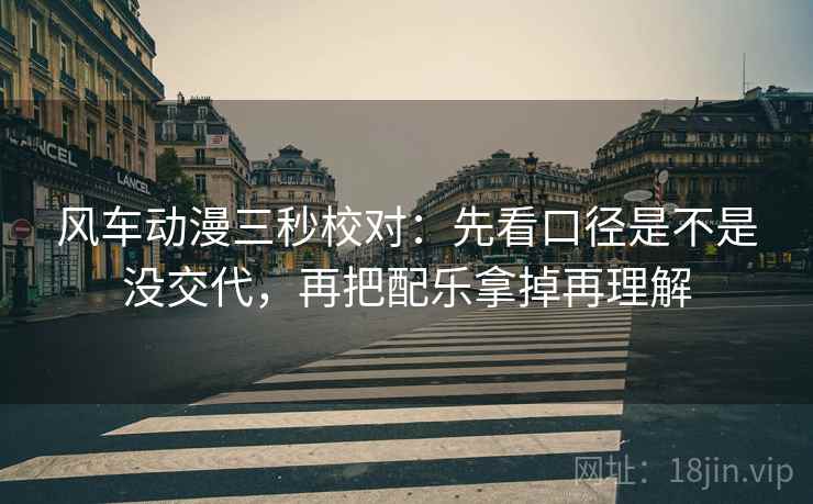 风车动漫三秒校对：先看口径是不是没交代，再把配乐拿掉再理解