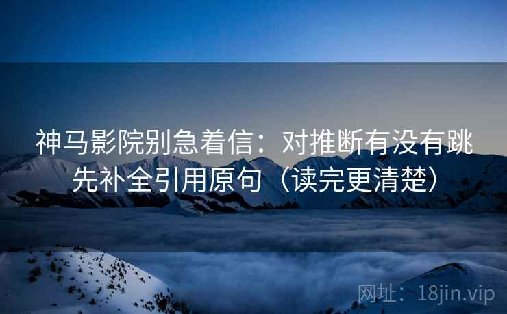 神马影院别急着信：对推断有没有跳先补全引用原句（读完更清楚）