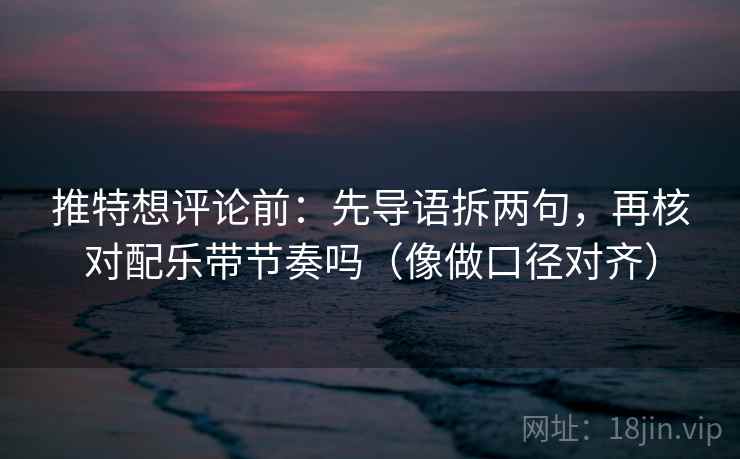 推特想评论前：先导语拆两句，再核对配乐带节奏吗（像做口径对齐）