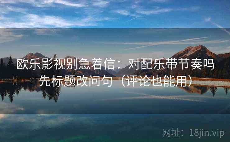 欧乐影视别急着信：对配乐带节奏吗先标题改问句（评论也能用）