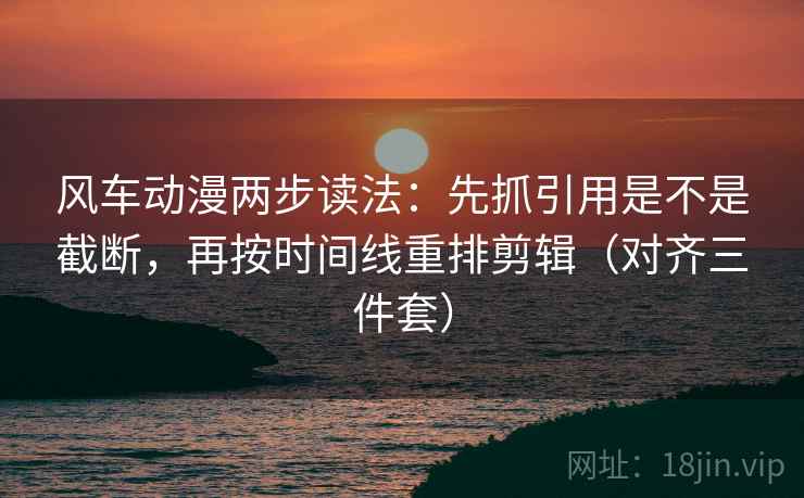 风车动漫两步读法：先抓引用是不是截断，再按时间线重排剪辑（对齐三件套）