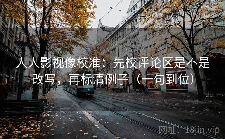 人人影视像校准：先校评论区是不是改写，再标清例子（一句到位）