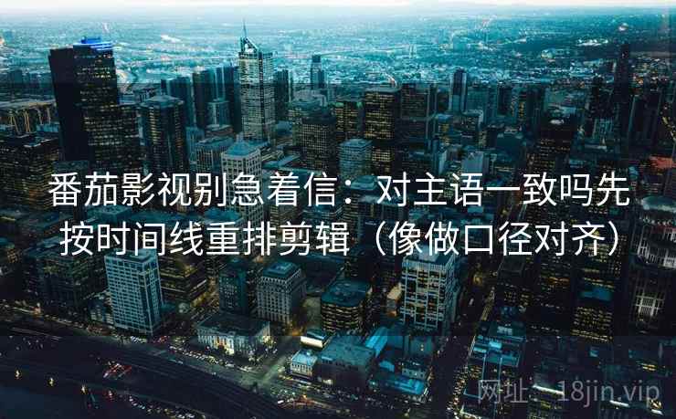 番茄影视别急着信：对主语一致吗先按时间线重排剪辑（像做口径对齐）