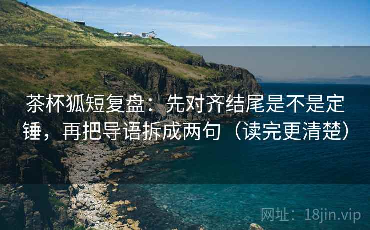 茶杯狐短复盘：先对齐结尾是不是定锤，再把导语拆成两句（读完更清楚）
