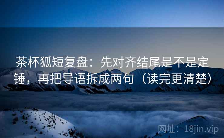 茶杯狐短复盘：先对齐结尾是不是定锤，再把导语拆成两句（读完更清楚）