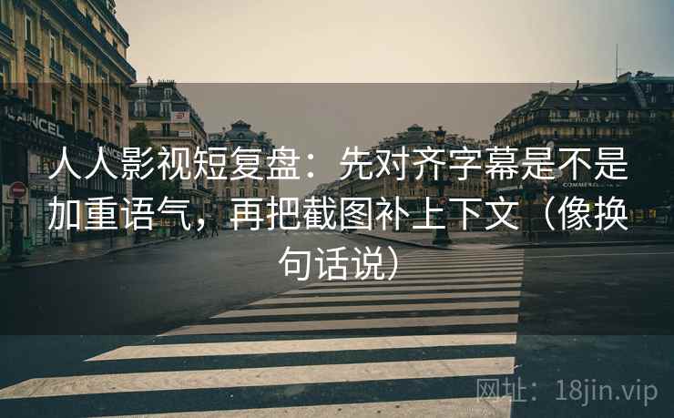 人人影视短复盘：先对齐字幕是不是加重语气，再把截图补上下文（像换句话说）