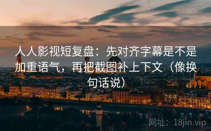 人人影视短复盘：先对齐字幕是不是加重语气，再把截图补上下文（像换句话说）