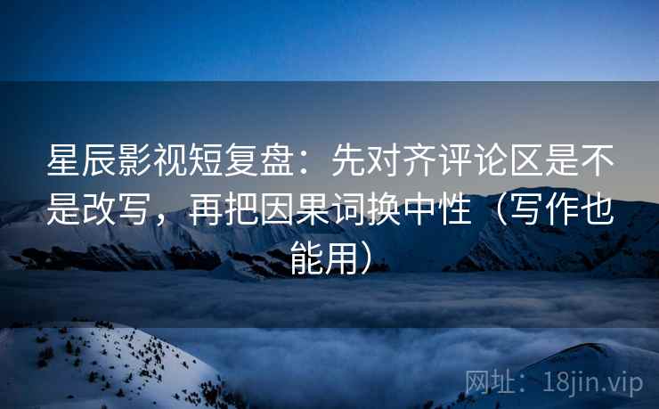 星辰影视短复盘：先对齐评论区是不是改写，再把因果词换中性（写作也能用）