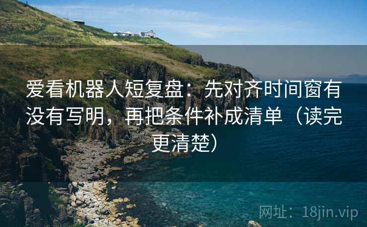 爱看机器人短复盘：先对齐时间窗有没有写明，再把条件补成清单（读完更清楚）