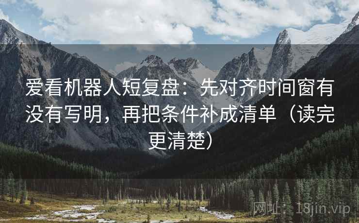 爱看机器人短复盘：先对齐时间窗有没有写明，再把条件补成清单（读完更清楚）
