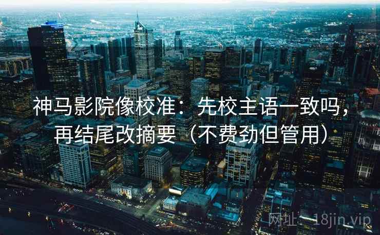 神马影院像校准：先校主语一致吗，再结尾改摘要（不费劲但管用）