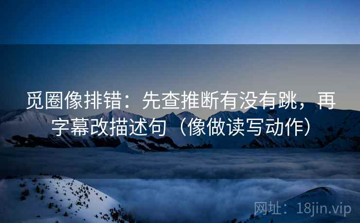 觅圈像排错：先查推断有没有跳，再字幕改描述句（像做读写动作）