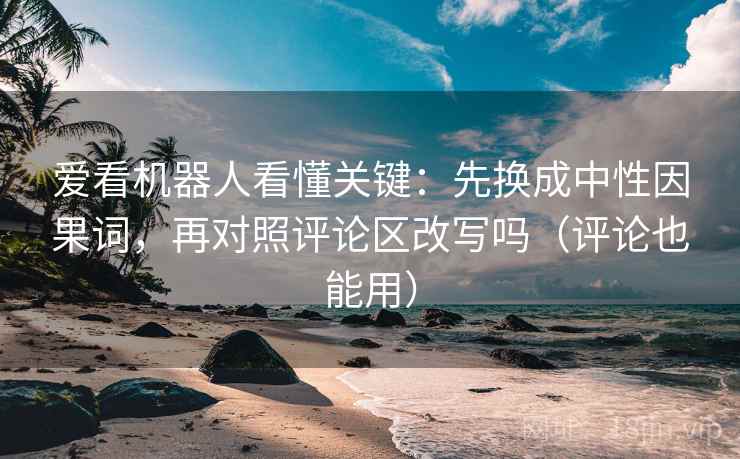 爱看机器人看懂关键：先换成中性因果词，再对照评论区改写吗（评论也能用）