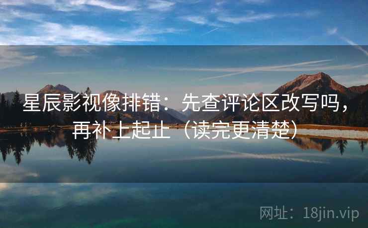 星辰影视像排错：先查评论区改写吗，再补上起止（读完更清楚）