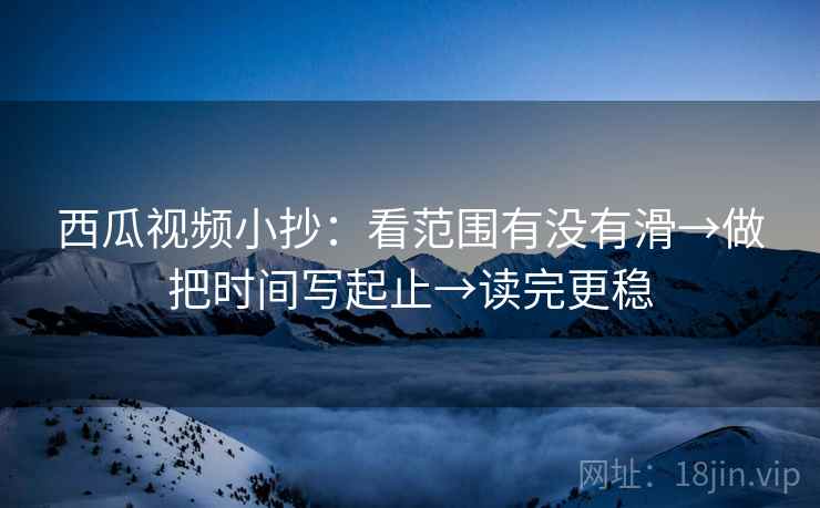 西瓜视频小抄：看范围有没有滑→做把时间写起止→读完更稳
