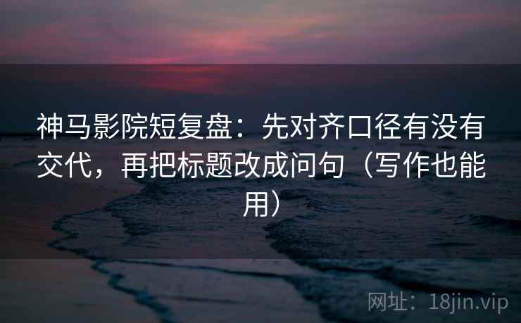 神马影院短复盘：先对齐口径有没有交代，再把标题改成问句（写作也能用）