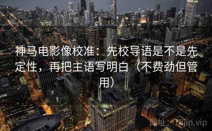 神马电影像校准：先校导语是不是先定性，再把主语写明白（不费劲但管用）