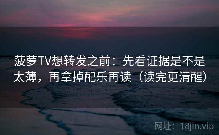 菠萝TV想转发之前：先看证据是不是太薄，再拿掉配乐再读（读完更清醒）