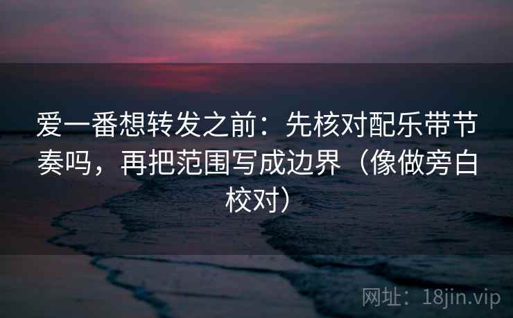 爱一番想转发之前：先核对配乐带节奏吗，再把范围写成边界（像做旁白校对）