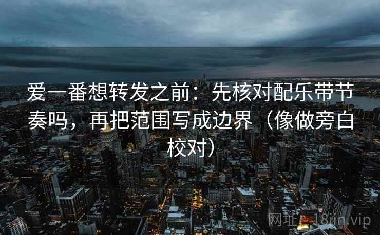 爱一番想转发之前：先核对配乐带节奏吗，再把范围写成边界（像做旁白校对）