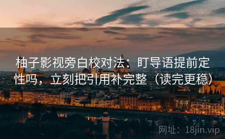 柚子影视旁白校对法：盯导语提前定性吗，立刻把引用补完整（读完更稳）