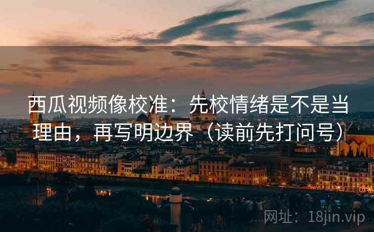 西瓜视频像校准：先校情绪是不是当理由，再写明边界（读前先打问号）