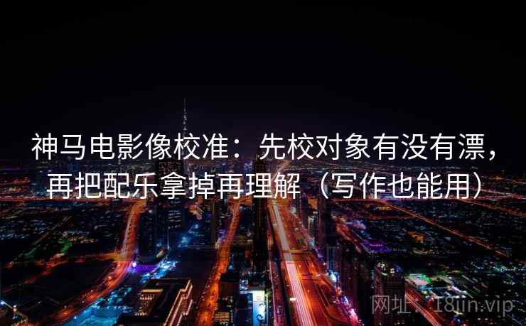 神马电影像校准：先校对象有没有漂，再把配乐拿掉再理解（写作也能用）