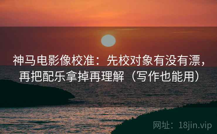 神马电影像校准：先校对象有没有漂，再把配乐拿掉再理解（写作也能用）