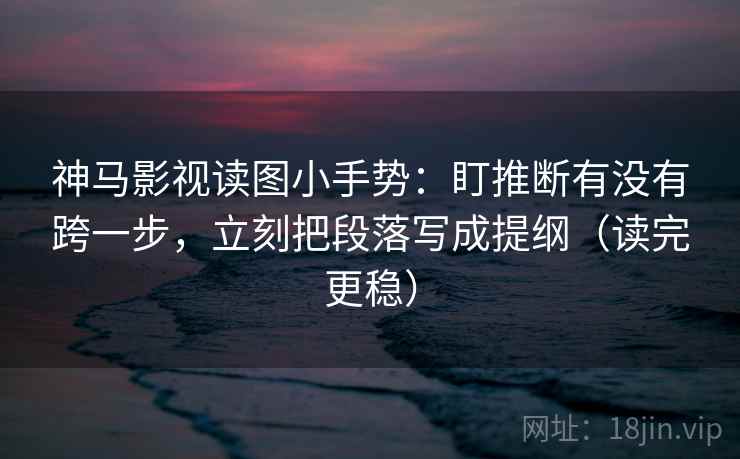 神马影视读图小手势：盯推断有没有跨一步，立刻把段落写成提纲（读完更稳）