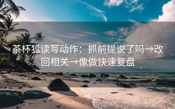 茶杯狐读写动作：抓前提说了吗→改回相关→像做快速复盘