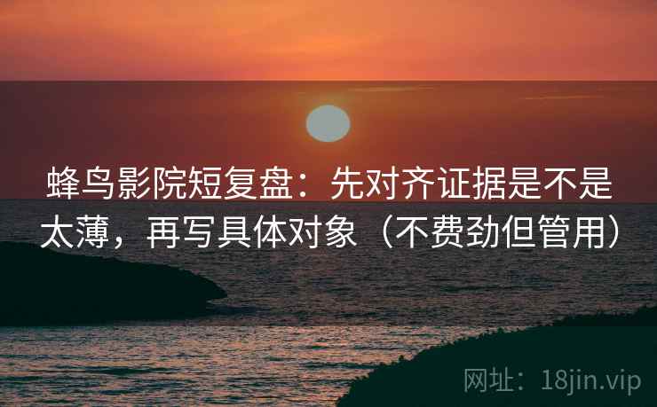 蜂鸟影院短复盘：先对齐证据是不是太薄，再写具体对象（不费劲但管用）