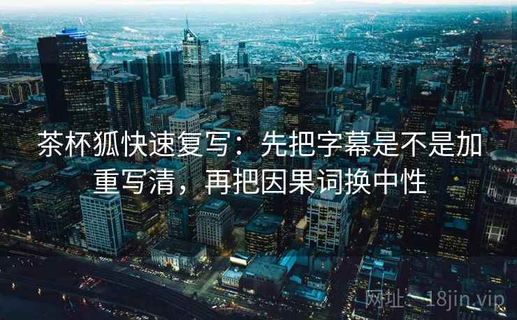 茶杯狐快速复写：先把字幕是不是加重写清，再把因果词换中性
