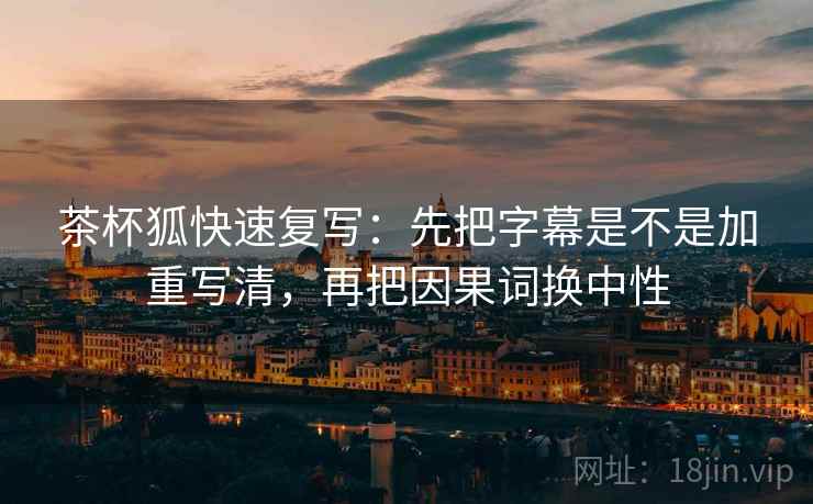 茶杯狐快速复写：先把字幕是不是加重写清，再把因果词换中性