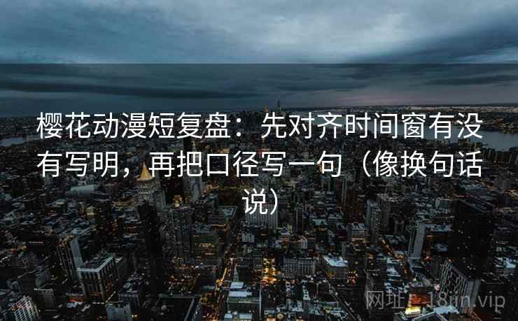 樱花动漫短复盘：先对齐时间窗有没有写明，再把口径写一句（像换句话说）