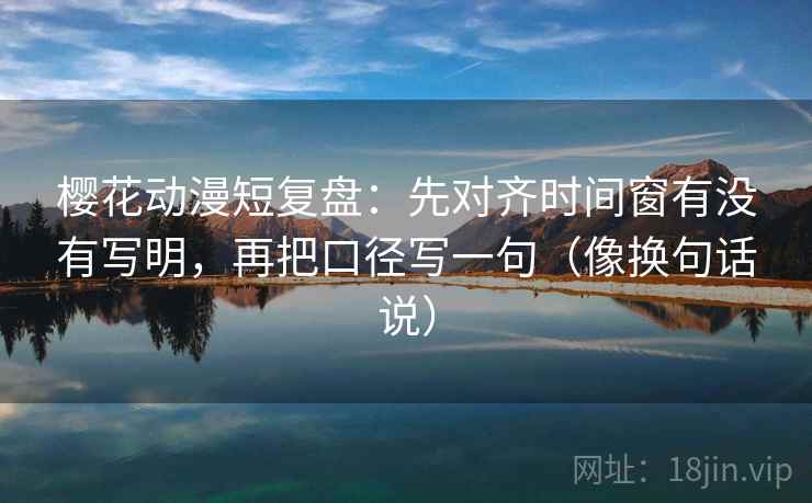 樱花动漫短复盘：先对齐时间窗有没有写明，再把口径写一句（像换句话说）