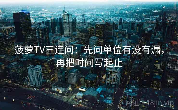 菠萝TV三连问：先问单位有没有漏，再把时间写起止